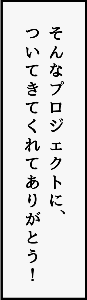 そんなプロジェクトに、ついてきてくれてありがとう！