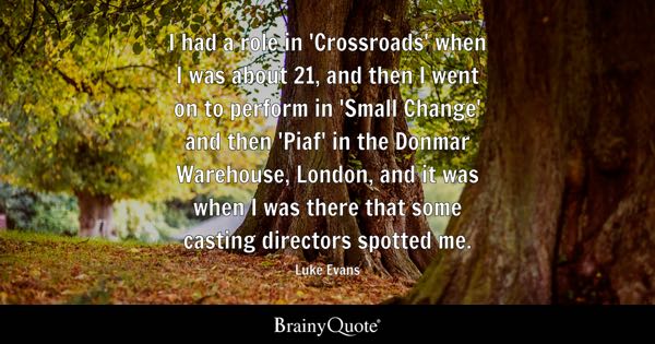 I had a role in 'Crossroads' when I was about 21, and then I went on to perform in 'Small Change' and then 'Piaf' in the Donmar Warehouse, London, and it was when I was there that some casting directors spotted me. - Luke Evans