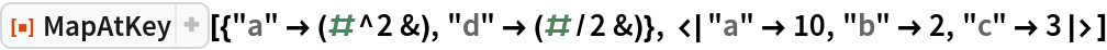 ResourceFunction[
 "MapAtKey"][{"a" -> (#^2 &), "d" -> (#/2 &)}, <|"a" -> 10, "b" -> 2, "c" -> 3|>]