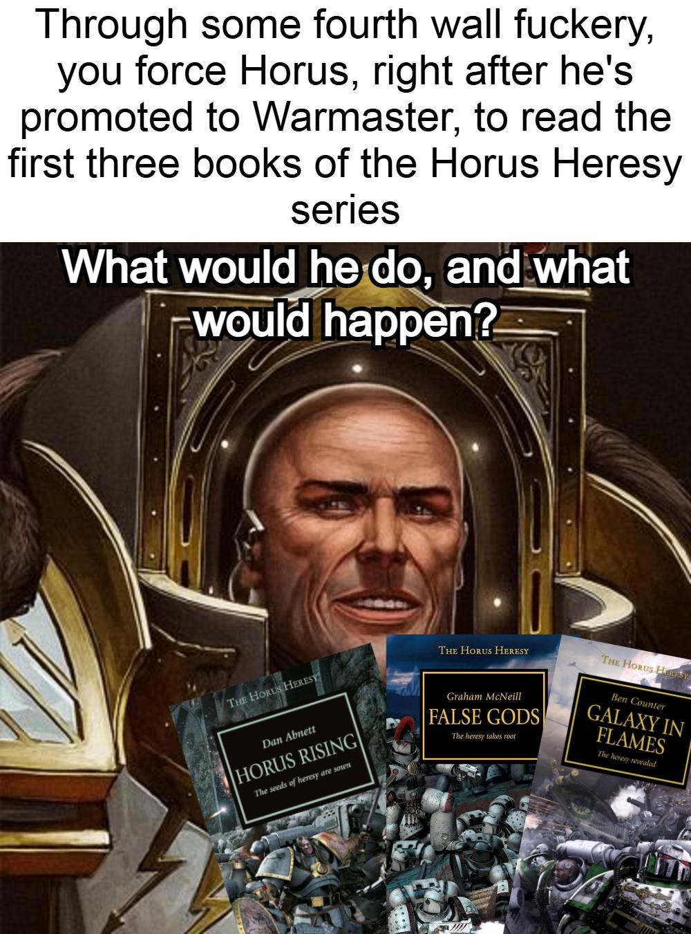 Through some fourth wall fuckery, you force Horus, right after he's promoted to Warmaster, to read the first three books of the Horus Heresy series What would he do, and what would happen? THE HORUS HERESY THE HORUS HERESY THE HORUS HERESY Dan Abnett HORUS RISING The seeds of heresy are sown Graham McNeill FALSE GODS The heresy takes root Ben Counter GALAXY IN FLAMES The heresy revealed