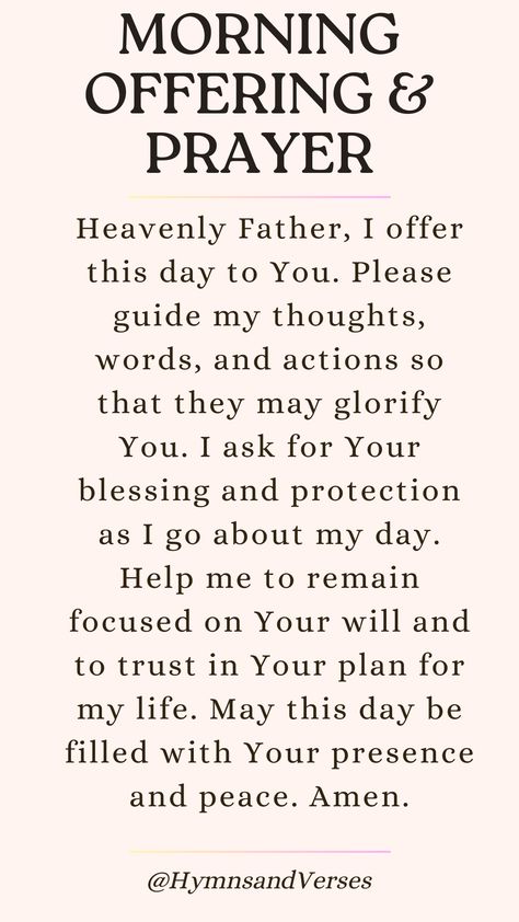 Heavenly Father, I offer this day to You. Please guide my thoughts, words, and actions so that they may glorify You. I ask for Your blessing and protection as I go about my day. Help me to remain focused on Your will and to trust in Your plan for my life. May this day be filled with Your presence and peace. Amen.	Offer your day to God with this morning prayer. Seek His guidance, blessing, and presence in all you do. Daily Prayers Mornings For My Family, Keeping You In My Prayers, Words Of Adoration To God, God Has Blessed Me Quotes, Prayers To Say In The Morning, Prayer For God's Will In My Life, Christian Prayers Scriptures, Prayer For Interview To Go Well, Blessings Quotes Inspiration Prayer