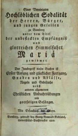 Einer Vereinigten Hochlöblichen Sodalität der Herren, Bürger, und jungen Gesellen zu Bamberg unter dem Titel der unbefleckten Empfängniß und glorreichen Himmelfahrt Mariä gewidmet : Der Innbegriff dieses Buches ist Erster Anfang und glücklicher Fortgang, Gnaden und Ablässe, Regeln und Gebräuche, nebst anderen allgemeinen Christlichen Andachtsübungen und gottseligen Gesängen