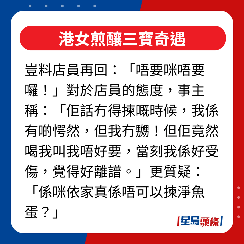 對於店員的態度，事主稱：「佢話冇得揀嘅時候，我係有啲愕然，但我冇嬲！但佢竟然喝我叫我唔好要，當刻我係好受傷，覺得好離譜。」更質疑：「係咪依家真係唔可以揀淨魚蛋？」