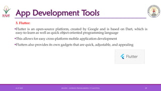 App Development Tools
3. Flutter:
▪Flutter is an open-source platform, created by Google and is based on Dart, which is
easy-to-learn as well as quick object-oriented programming language
▪This allows for easy cross-platform mobile application development
▪Flutters also provides its own gadgets that are quick, adjustable, and appealing
01-07-2025 20AD251 - ANDROID PROGRAMMING- P.V.KAVITHA 20
 