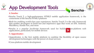 App Development Tools
4. Sencha:
▪Sencha Touch 2, a high-performance HTML5 mobile application framework, is the
cornerstone of the Sencha HTML5 platform
▪Built for enabling world-class user experiences, Sencha Touch 2 is the only framework
that enables developers to build fast and impressive apps that work on iOS, Android,
BlackBerry, Kindle Fire, and more
▪Sencha is a popular JavaScript framework used for building cross-platform web
applications, particularly for mobile devices
5. Appcelerator :
▪Appcelerator, is the first mobile platform to combine the flexibility of open source
development technologies with the power of cloud services
▪Cross-platform mobile development
01-07-2025 20AD251 - ANDROID PROGRAMMING- P.V.KAVITHA 21
 