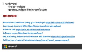 Thank you!
@geo_walters
george.walters@microsoft.com
Resources:
Microsoft Documentation (Pretty good nowadays!) https://docs.microsoft.com/en-us/
Learning via docs (and MVA): https://docs.microsoft.com/en-us/learn/
Hands-on labs: https://www.microsoft.com/handsonlabs
In-Person events: https://events.microsoft.com/
SQL Saturday (Centered around Microsoft data platform): http://www.sqlsaturday.com
EdX has tons of material: https://www.edx.org/course?search_query=microsoft
 