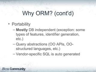 Why ORM? (cont'd)
• Portability
– Mostly DB independent (exception: some
types of features, identifier generation,
etc.)
– Query abstractions (OO APIs, OO-
structured languages, etc.)
– Vendor-specific SQL is auto generated
 