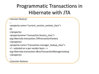 Programmatic Transactions in
Hibernate with JTA
<session-factory>
...
<property name="current_session_context_class">
jta
</property>
<propertyname="transaction.factory_class">
org.hibernate.transaction.JTATransactionFactory
</property>
<property name="transaction.manager_lookup_class">
<!-- selected on a per-vendor basis -->
org.hibernate.transaction.JBossTransactionManagerLookup
</property>
...
</session-factory>

 
