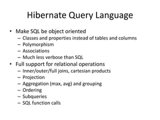 Hibernate Query Language
• Make SQL be object oriented
–
–
–
–

Classes and properties instead of tables and columns
Polymorphism
Associations
Much less verbose than SQL

• Full support for relational operations
–
–
–
–
–
–

Inner/outer/full joins, cartesian products
Projection
Aggregation (max, avg) and grouping
Ordering
Subqueries
SQL function calls

 