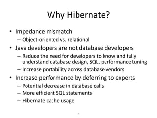 Why Hibernate?
• Impedance mismatch
– Object-oriented vs. relational

• Java developers are not database developers
– Reduce the need for developers to know and fully
understand database design, SQL, performance tuning
– Increase portability across database vendors

• Increase performance by deferring to experts
– Potential decrease in database calls
– More efficient SQL statements
– Hibernate cache usage
18

 