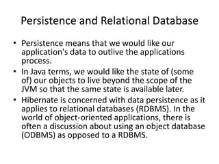 Persistence and Relational Database
• Persistence means that we would like our
application's data to outlive the applications
process.
• In Java terms, we would like the state of (some
of) our objects to live beyond the scope of the
JVM so that the same state is available later.
• Hibernate is concerned with data persistence as it
applies to relational databases (RDBMS). In the
world of object-oriented applications, there is
often a discussion about using an object database
(ODBMS) as opposed to a RDBMS.

 