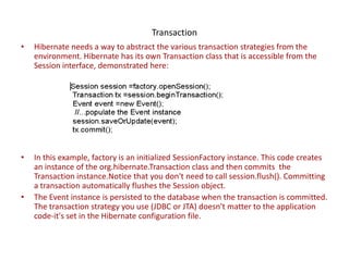 Transaction
•

Hibernate needs a way to abstract the various transaction strategies from the
environment. Hibernate has its own Transaction class that is accessible from the
Session interface, demonstrated here:

•

In this example, factory is an initialized SessionFactory instance. This code creates
an instance of the org.hibernate.Transaction class and then commits the
Transaction instance.Notice that you don't need to call session.flush(). Committing
a transaction automatically flushes the Session object.
The Event instance is persisted to the database when the transaction is committed.
The transaction strategy you use (JDBC or JTA) doesn't matter to the application
code-it's set in the Hibernate configuration file.

•

 