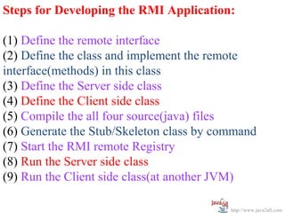 Steps for Developing the RMI Application:

(1) Define the remote interface
(2) Define the class and implement the remote
interface(methods) in this class
(3) Define the Server side class
(4) Define the Client side class
(5) Compile the all four source(java) files
(6) Generate the Stub/Skeleton class by command
(7) Start the RMI remote Registry
(8) Run the Server side class
(9) Run the Client side class(at another JVM)

                                          http://www.java2all.com
 