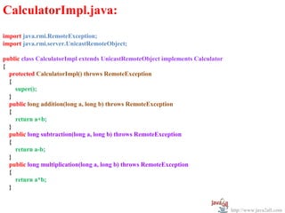 CalculatorImpl.java:
import java.rmi.RemoteException;
import java.rmi.server.UnicastRemoteObject;

public class CalculatorImpl extends UnicastRemoteObject implements Calculator
{
  protected CalculatorImpl() throws RemoteException
  {
    super();
  }
  public long addition(long a, long b) throws RemoteException
  {
    return a+b;
  }
  public long subtraction(long a, long b) throws RemoteException
  {
    return a-b;
  }
  public long multiplication(long a, long b) throws RemoteException
  {
    return a*b;
  }


                                                                                http://www.java2all.com
 