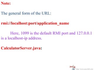 Note:
 
The general form of the URL:
 
rmi://localhost:port/application_name

       Here, 1099 is the default RMI port and 127.0.0.1 
is a localhost-ip address.
 
CalculatorServer.java:



                                             http://www.java2all.com
 