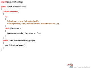 import java.rmi.Naming;

public class CalculatorServer
{
  CalculatorServer()
  {
    try
    {
       Calculator c = new CalculatorImpl();
       Naming.rebind("rmi://localhost:1099/CalculatorService", c);
    }
    catch (Exception e)
    {
       System.out.println(“Exception is : ”+e);
    }
  }
  public static void main(String[] args)
  {
    new CalculatorServer();
  }
}




                                                                     http://www.java2all.com
 