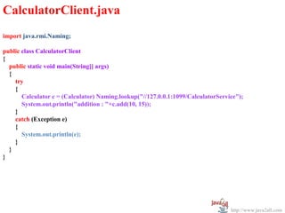 CalculatorClient.java
import java.rmi.Naming;

public class CalculatorClient
{
  public static void main(String[] args)
  {
    try
    {
       Calculator c = (Calculator) Naming.lookup("//127.0.0.1:1099/CalculatorService");
       System.out.println("addition : "+c.add(10, 15));
    }
    catch (Exception e)
    {
       System.out.println(e);
    }
  }
}




                                                                                  http://www.java2all.com
 