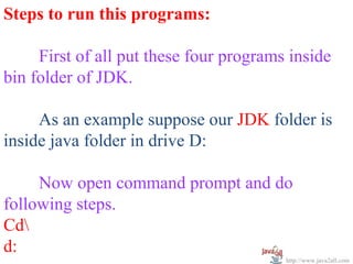 Steps to run this programs:

     First of all put these four programs inside
bin folder of JDK.

     As an example suppose our JDK folder is
inside java folder in drive D:

     Now open command prompt and do
following steps.
Cd
d:
                                         http://www.java2all.com
 
