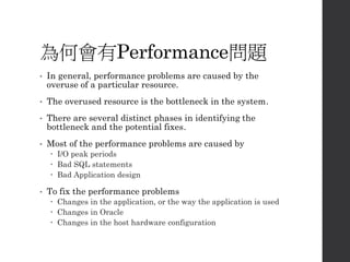 為何會有Performance問題
• In general, performance problems are caused by the
overuse of a particular resource.
• The overused resource is the bottleneck in the system.
• There are several distinct phases in identifying the
bottleneck and the potential fixes.
• Most of the performance problems are caused by
 I/O peak periods
 Bad SQL statements
 Bad Application design
• To fix the performance problems
 Changes in the application, or the way the application is used
 Changes in Oracle
 Changes in the host hardware configuration
 
