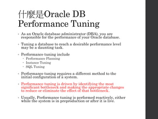 什麼是Oracle DB
Performance Tuning
• As an Oracle database administrator (DBA), you are
responsible for the performance of your Oracle database.
• Tuning a database to reach a desirable performance level
may be a daunting task.
• Performance tuning include
 Performance Planning
 Instance Tuning
 SQL Tuning
• Performance tuning requires a different method to the
initial configuration of a system.
• Performance tuning is driven by identifying the most
significant bottleneck and making the appropriate changes
to reduce or eliminate the effect of that bottleneck.
• Usually, Performance tuning is performed reactively, either
while the system is in preproduction or after it is live.
 