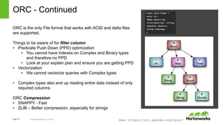 Page18 © Hortonworks Inc. 2014
ORC - Continued
ORC is the only File format that works with ACID and delta files
are supported.
Things to be aware of for filter column:
• Predicate Push Down (PPD) optimization
• You cannot have indexes on Complex and Binary types
and therefore no PPD
• Look at your explain plan and ensure you are getting PPD
• Vectorization
• We cannot vectorize queries with Complex types
• Complex types also end up reading entire data instead of only
required columns
ORC Compression
• SNAPPY - Fast
• ZLIB – Better compression, especially for strings
See: https://orc.apache.org/docs/
 