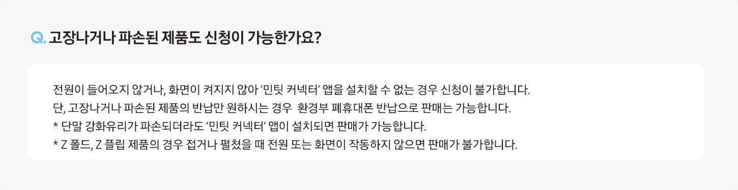 Q. 고장나거나 파손된 제품도 신청이 가능한가요? / A: 전원이 들어오지 않거나, 화면이 켜지지 않아 ‘민팃 커넥터’ 앱을 설치할 수 없는 경우 신청이 불가합니다.
											단, 고장나거나 파손된 제품의 반납만 원하시는 경우 환경부 폐휴대폰 반납으로 판매는 가능합니다.
											* 단말 강화유리가 파손되더라도 ‘민팃 커넥터’ 앱이 설치되면 판매가 가능합니다.