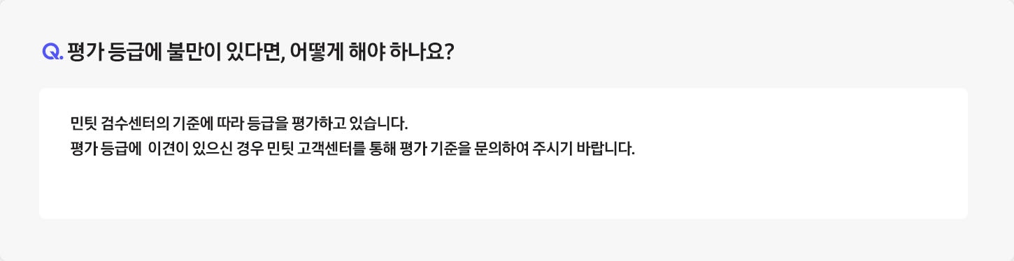 Q. 평가 등급에 불만이 있다면, 어떻게 해야 하나요? / A: 반납하신 중고폰은 민팃 ATM 내부의 정밀 기기를 통해 등급을 평가하고 있습니다.
											평가 등급에 만족하지 못하실 경우에는 민팃 고객센터를 통해 평가 기준을 문의하시기 바랍니다. (민팃 고객센터 : 1877-5446)