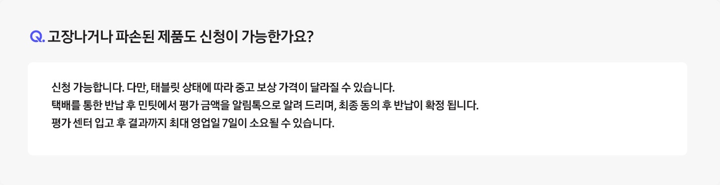 Q. 고장나거나 파손된 제품도 신청이 가능한가요? / A: 전원이 들어오지 않거나, 화면이 켜지지 않아 ‘민팃 커넥터’ 앱을 설치할 수 없는 경우 신청이 불가합니다.
											단, 고장나거나 파손된 제품의 반납만 원하시는 경우 환경부 폐휴대폰 반납으로 판매는 가능합니다.
											* 단말 강화유리가 파손되더라도 ‘민팃 커넥터’ 앱이 설치되면 판매가 가능합니다.