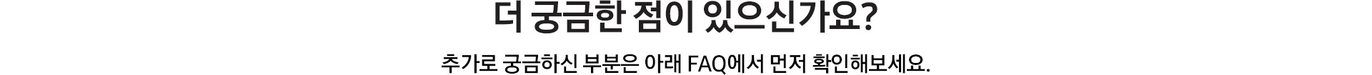 더 궁금한 점이 있으신가요? / 추가로 궁금하신 부분은 아래 FAQ에서 먼저 확인해보세요.