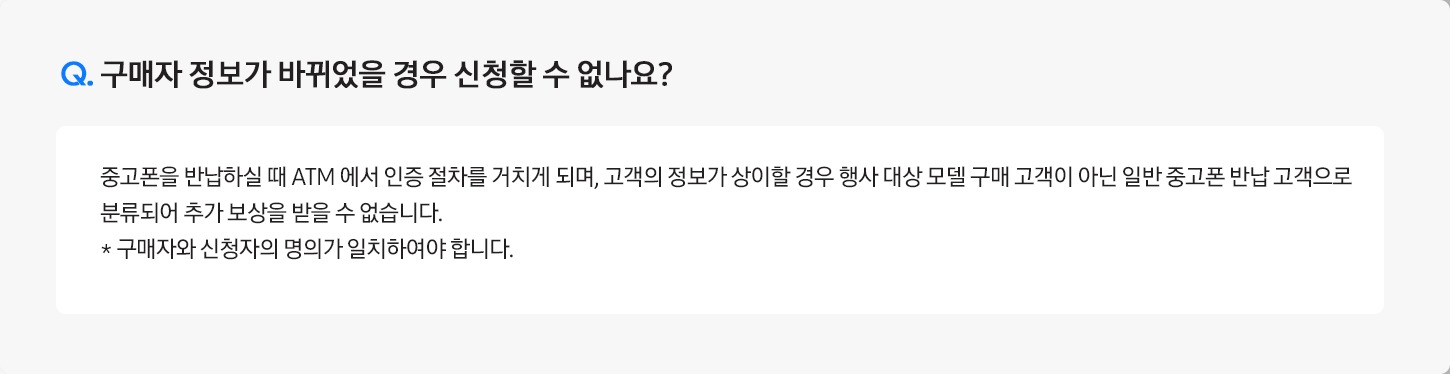 Q. 구매자 정보가 바뀌었을 경우 신청할 수 없나요? / A: 중고폰을 반납하실 때 ATM 에서 인증 절차를 거치게 되며, 
											고객의 정보가 상이할 경우 행사 대상 모델 구매 고객이 아닌 일반 중고폰 반납 고객으로 분류되어 "추가보상"을 받을 수 없습니다.
											※ 구매자와 신청자의 명의가 일치하여야 합니다.