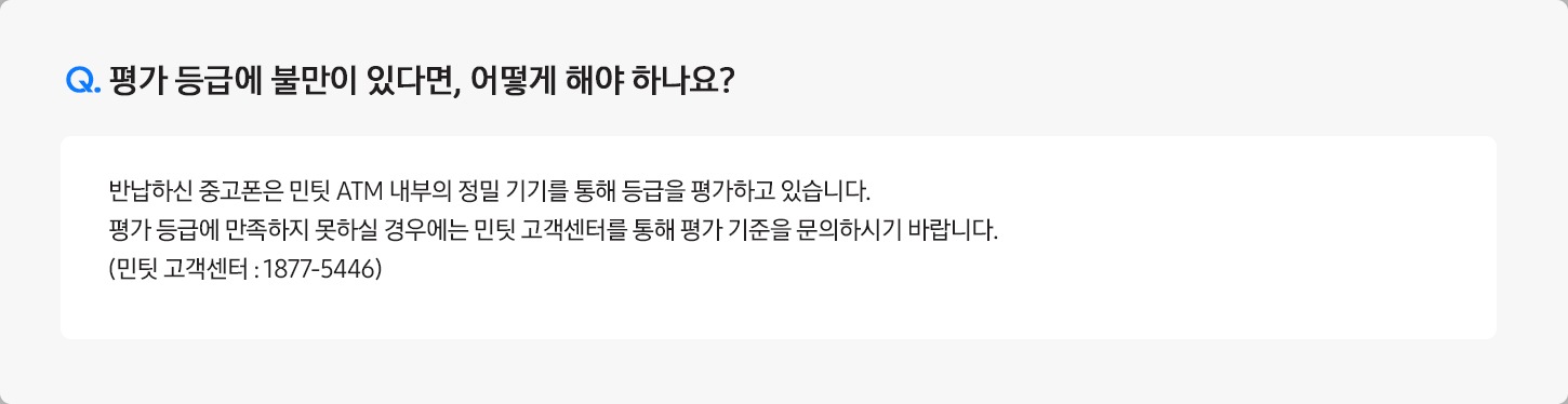 Q. 평가 등급에 불만이 있다면, 어떻게 해야 하나요? / A: 반납하신 중고폰은 민팃 ATM 내부의 정밀 기기를 통해 등급을 평가하고 있습니다.
											평가 등급에 만족하지 못하실 경우에는 민팃 고객센터를 통해 평가 기준을 문의하시기 바랍니다. (민팃 고객센터 : 1877-5446)