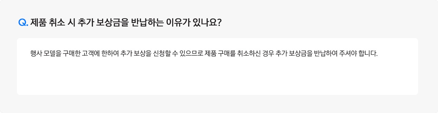 Q. 제품 취소 시 추가보상금을 반환하는 이유가 있나요? / A: 행사 모델을 구매한 고객에 한하여 추가 보상을 신청할 수 있으므로 제품 구매를 취소하신 경우 추가 보상금을
											반환하여 주셔야 합니다.