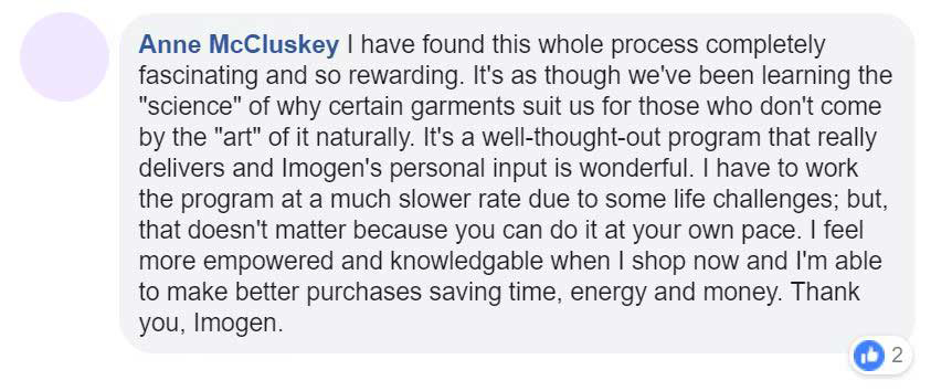 02_Facebook-Testimonial Facebook testimonial - I have found this whole process completely fascinating and so rewarding. It's as though we've been learning the "science" of why certain garments suit us for thos who don't come by the "art" of it naturally. It's a well-thought-out program that really delivers and Imogen's personal input is wonderful. I have to work the programat a much slower rate due to some life challenges; but that doesn't matter because you can do it at your own pace. I feel more empowered and knowledgable when I shop now and I'm able to make better purchases saving time, energy and money. Thank you, Imogen