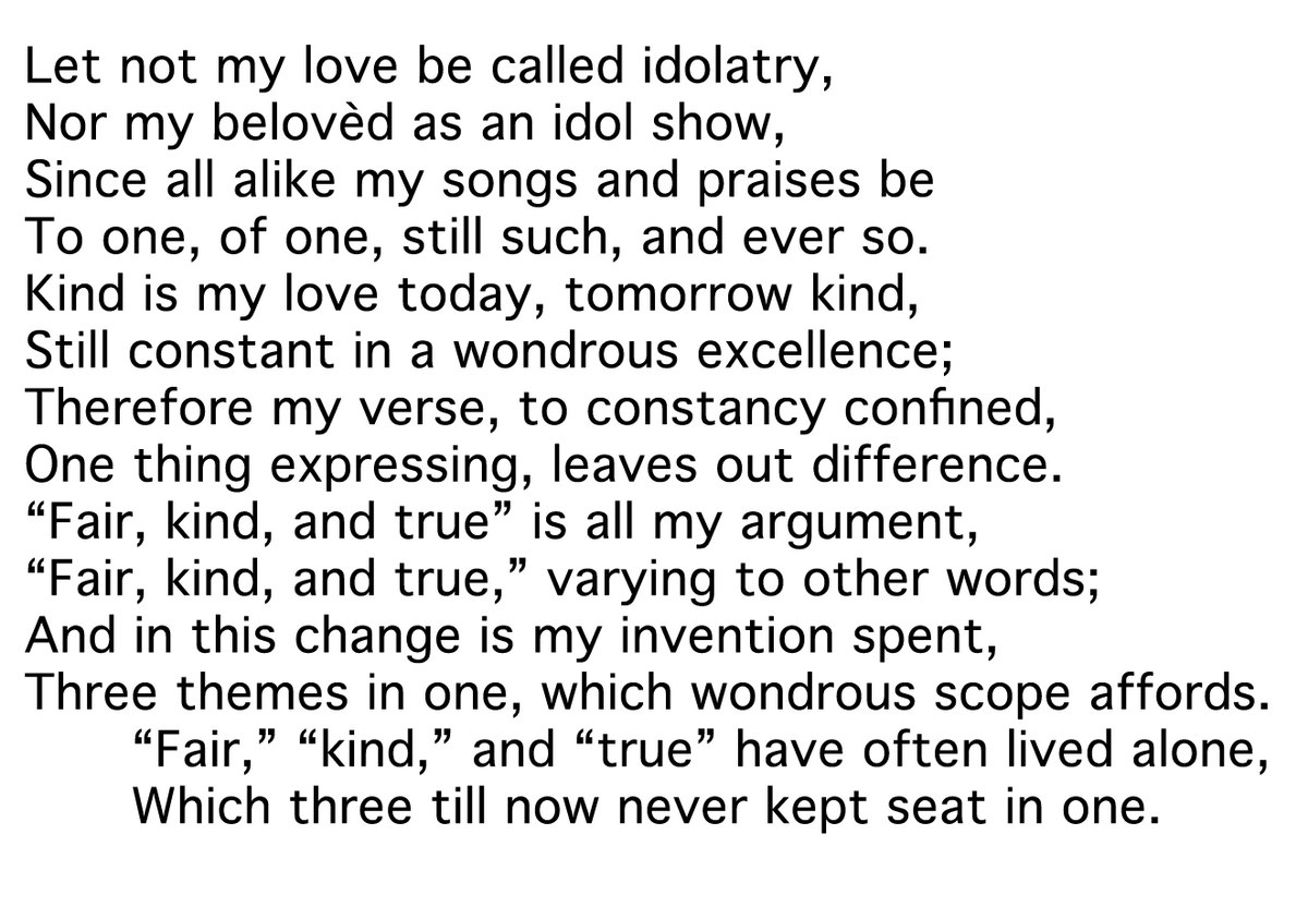 Let not my love be called idolatry,
Nor my belovèd as an idol show,
Since all alike my songs and praises be
To one, of one, still such, and ever so.
Kind is my love today, tomorrow kind,
Still constant in a wondrous excellence;
Therefore my verse, to constancy confined,
One thing expressing, leaves out difference.
“Fair, kind, and true” is all my argument,
“Fair, kind, and true,” varying to other words;
And in this change is my invention spent,
Three themes in one, which wondrous scope affords.
 	“Fair,” “kind,” and “true” have often lived alone,
 	Which three till now never kept seat in one.
