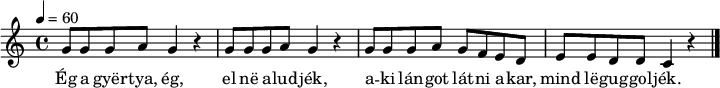 
{
   <<
   \relative c' {
      \key c \major
      \time 4/4
      \tempo 4 = 60
%      \set Staff.midiInstrument = "drawbar organ"
      \transposition c'
%       Eg a gyertya, eg, el ne aludjek,
        \repeat unfold 2 { g'8 g g a g4 r }
%       aki langot latni akar, mind leguggoljek.
        g8 g g a g f e d e e d d c4 r
        \bar "|."
      }
   \addlyrics {
        Ég a gyër -- tya, ég, el në a -- lud -- jék,
        a -- ki lán -- got lát -- ni a -- kar,
        mind lë -- gug -- gol -- jék.
      }
   >>
}
