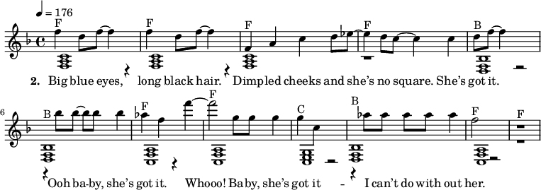 
{\key f \major \tempo 4 = 176
\autoBeamOff
<< {
% Voice "1"
f''4^"F" d''8 f''8 ~ f''4 r4 | f''4^"F" d''8 f''8 ~ f''4 r4 | f'4^"F" a'4 c''4 d''8 es''8 ~ | es''4^"F" d''8 c''8 ~ c''4 c''4 | d''8 ^"B" f''8 ~ f''4 r2 | r4^"B" bes''8 bes''8 ~ bes''8 bes''8 bes''4 | as''4 ^"F" f''4 r4  f'''4 ~ | f'''2^"F" g''8  g''8 g''4 | g''4^"C" c''4 r2  | r4^"B" as''8 as''8  as''8 as''8 as''4 | f''2^"F" r2 | r1^"F" |
}
\addlyrics { \set stanza = #"2. " Big blue eyes, | long black hair. | Dimp -- led cheeks and | "she’s" no square. "She’s" | got it. | Ooh ba -- by, "she’s" | got it. | Whooo! Ba -- by, "she’s" | got it --  | I "can’t" do with | out her. }
\\
{
% Voice "2"
 <f a c' >1  | < f a c'  >1  | < f a c' >1  | r1  |
 <f bes d>1  | < f bes d >1  | < f a c >1  | < f a c >1  |
 <g c e>1  | < f bes d >1  | < f a c >1  | r1  |

}
>>
}
