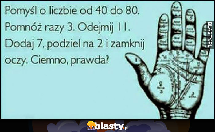 Pomyśl o liczbie od 40 do 80, ponóż razy 3, odejmij 11, dodaj 7, podziel na 2 i zamknij oczy. Ciemno, prawda? Pomyśl o liczbie od 40 do 80, ponóż razy 3, odejmij 11, dodaj 7, podziel na 2 i zamknij oczy. Ciemno, prawda?