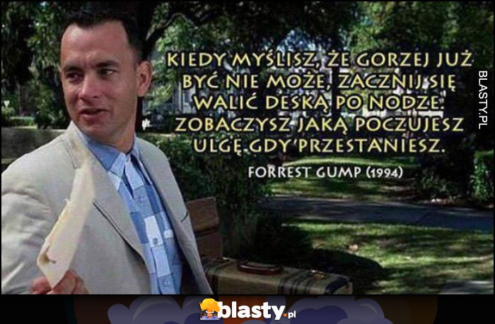 Kiedy myślisz, że gorzej już być nie może, zacznij się walić deską po nodze, zobaczysz jaką poczujesz ulgę gdy przestaniesz. Forrest Gump cytat Kiedy myślisz, że gorzej już być nie może, zacznij się walić deską po nodze, zobaczysz jaką poczujesz ulgę gdy przestaniesz. Forrest Gump cytat
