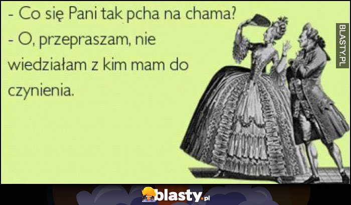 Co się Pani tak pcha na chama? O przepraszam, nie wiedziałam z kim mam do czynienia Co się Pani tak pcha na chama? O przepraszam, nie wiedziałam z kim mam do czynienia