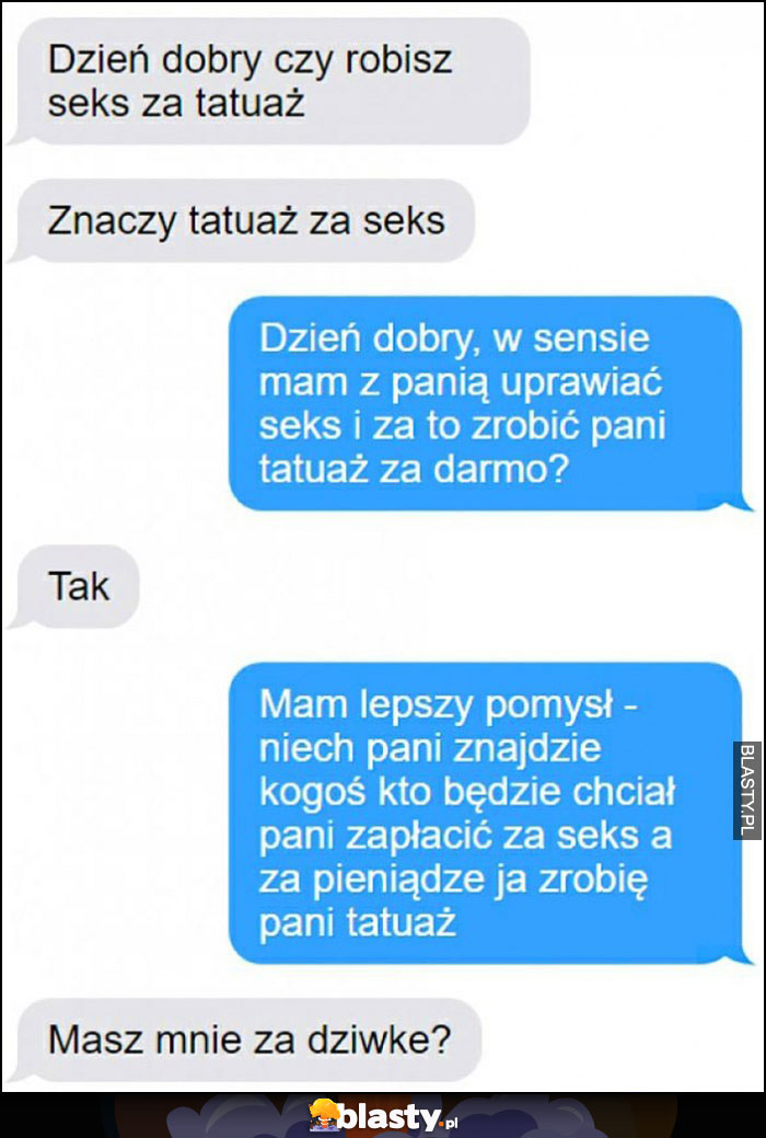 Dzień dobry czy robisz tatuaż za seks, niech pani znajdzie kogoś kto zapłaci za seks a za pieniądze ja zrobię pani tatuaż, masz mnie za dziwkę? Dzień dobry czy robisz tatuaż za seks, niech pani znajdzie kogoś kto zapłaci za seks a za pieniądze ja zrobię pani tatuaż, masz mnie za dziwkę?