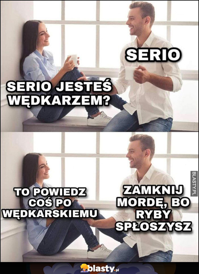 Serio jesteś wędkarzem, powiedz coś po wędkarskiemu: zamknij mordę, bo ryby płoszysz Serio jesteś wędkarzem, powiedz coś po wędkarskiemu: zamknij mordę, bo ryby płoszysz