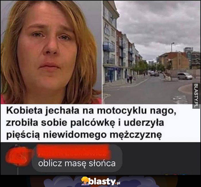 Kobieta jechała na motocyklu nago, zrobiła sobie palcówkę i uderzyła pięścią niewidomego mężczyznę, oblicz masę słońca Kobieta jechała na motocyklu nago, zrobiła sobie palcówkę i uderzyła pięścią niewidomego mężczyznę, oblicz masę słońca