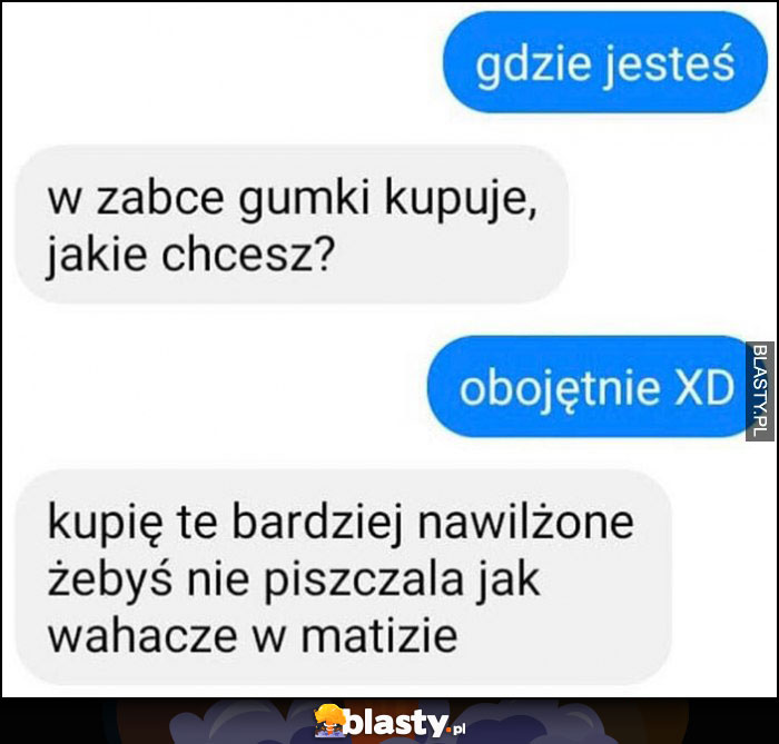 Gdzie jesteś? W żabce kupuję gumki, jakie chcesz, kupię te bardziej nawilżone żebyś nie piszczała jak wahacze w Matizie Gdzie jesteś? W żabce kupuję gumki, jakie chcesz, kupię te bardziej nawilżone żebyś nie piszczała jak wahacze w Matizie