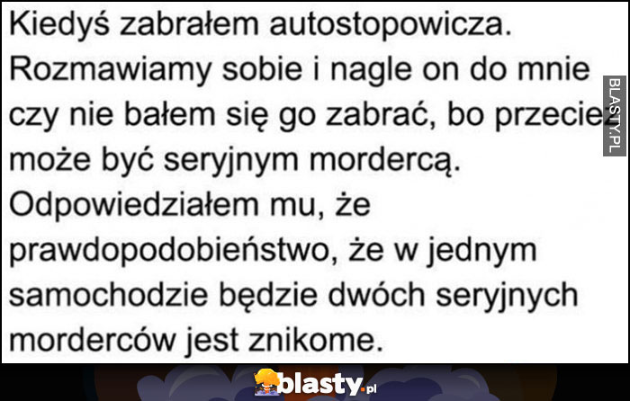 Zabrałem autostopowicza zapytał czy nie bałem się go zabrać, prawdopodobieństwo dwóch seryjnych morderców w jednym samochodzie jest znikome Zabrałem autostopowicza zapytał czy nie bałem się go zabrać, prawdopodobieństwo dwóch seryjnych morderców w jednym samochodzie jest znikome