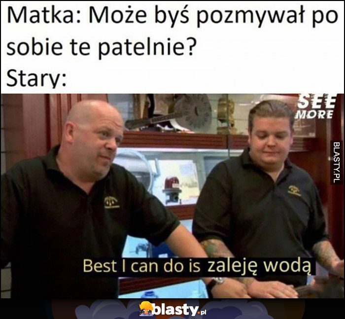 Matka: może byś pozmywał po sobie tę patelnię? Stary: best I can do is zaleje wodą Matka: może byś pozmywał po sobie tę patelnię? Stary: best I can do is zaleje wodą
