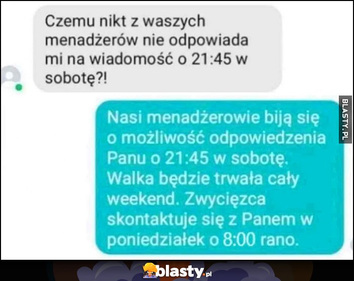 Czemu nikt nie odpowiada klientowi o 21:45 w sobotę? Menadżęrowie biją sie o możliwość odpowiedzenia, zwycięzca skontaktuje się z Panem o 8 rano w poniedziałek Czemu nikt nie odpowiada klientowi o 21:45 w sobotę? Menadżęrowie biją sie o możliwość odpowiedzenia, zwycięzca skontaktuje się z Panem o 8 rano w poniedziałek