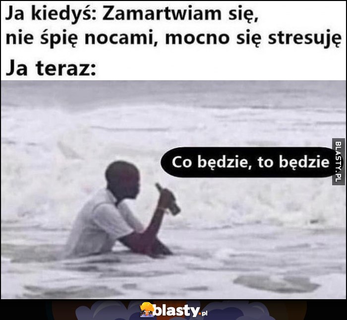 Ja kiedyś: zamartwiam się, nie śpię nocami, mocno się stresuję vs ja teraz: co będzie to będzie murzyn siedzi w morzu oceanie pije piwo piwko Ja kiedyś: zamartwiam się, nie śpię nocami, mocno się stresuję vs ja teraz: co będzie to będzie murzyn siedzi w morzu oceanie pije piwo piwko