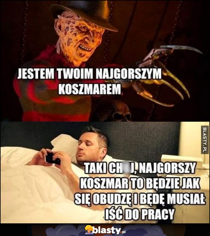 Jestem twoim najgorszym koszmarem najgorszy koszmar to będzie jak się obudzę i będę musiał iść do pracy Jestem twoim najgorszym koszmarem najgorszy koszmar to będzie jak się obudzę i będę musiał iść do pracy