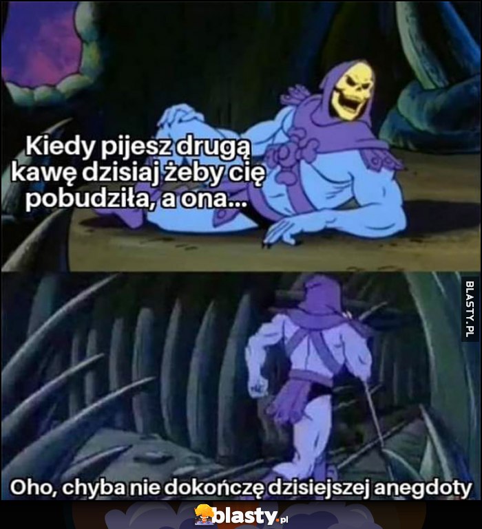 Szkieletor: kiedy pijesz drugą kawę dzisiaj żeby cię pobudziła, a ona, oho chyba nie dokończę dzisiejszej anegdoty biegnie do kibla Szkieletor: kiedy pijesz drugą kawę dzisiaj żeby cię pobudziła, a ona, oho chyba nie dokończę dzisiejszej anegdoty biegnie do kibla