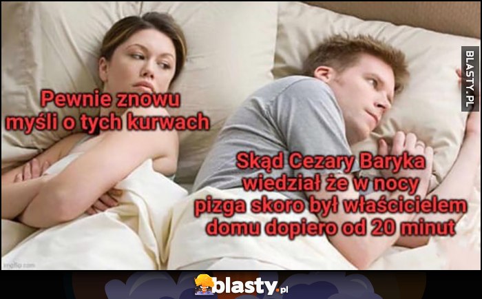 Dziewczyna: pewnie znowu myśli o tych sukach. On: skąd Cezary Baryka wiedział, że w nocy pizga skoro był właścicielem domu dopiero od 20 minut Dziewczyna: pewnie znowu myśli o tych sukach. On: skąd Cezary Baryka wiedział, że w nocy pizga skoro był właścicielem domu dopiero od 20 minut